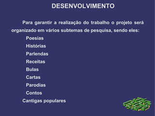 DESENVOLVIMENTO

    Para garantir a realização do trabalho o projeto será
organizado em vários subtemas de pesquisa, sendo eles:
      Poesias
      Histórias
      Parlendas
      Receitas
      Bulas
      Cartas
      Parodias
      Contos
    Cantigas populares
 