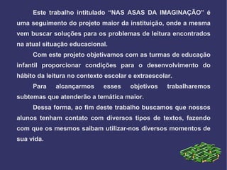 Este trabalho intitulado “NAS ASAS DA IMAGINAÇÃO” é
uma seguimento do projeto maior da instituição, onde a mesma
vem buscar soluções para os problemas de leitura encontrados
na atual situação educacional.
     Com este projeto objetivamos com as turmas de educação
infantil proporcionar condições para o desenvolvimento do
hábito da leitura no contexto escolar e extraescolar.
     Para    alcançarmos     esses    objetivos    trabalharemos
subtemas que atenderão a temática maior.
     Dessa forma, ao fim deste trabalho buscamos que nossos
alunos tenham contato com diversos tipos de textos, fazendo
com que os mesmos saibam utilizar-nos diversos momentos de
sua vida.
 