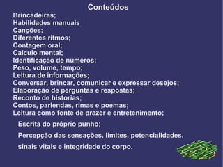 Conteúdos
Brincadeiras;
Habilidades manuais
Canções;
Diferentes ritmos;
Contagem oral;
Calculo mental;
Identificação de numeros;
Peso, volume, tempo;
Leitura de informações;
Conversar, brincar, comunicar e expressar desejos;
Elaboração de perguntas e respostas;
Reconto de historias;
Contos, parlendas, rimas e poemas;
Leitura como fonte de prazer e entretenimento;
 Escrita do próprio punho;
 Percepção das sensações, limites, potencialidades,
 sinais vitais e integridade do corpo.
 