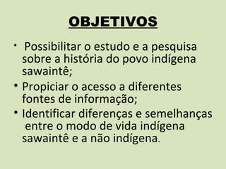 OBJETIVOS
•  Possibilitar o estudo e a pesquisa
  sobre a história do povo indígena
  sawaintê;
• Propiciar o acesso a diferentes
  fontes de informação;
• Identificar diferenças e semelhanças
   entre o modo de vida indígena
  sawaintê e a não indígena.
 