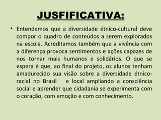 JUSFIFICATIVA:
• Entendemos que a diversidade étnico-cultural deve
  compor o quadro de conteúdos a serem explorados
  na escola. Acreditamos também que a vivência com
  a diferença provoca sentimentos e ações capazes de
  nos tornar mais humanos e solidários. O que se
  espera é que, ao final do projeto, os alunos tenham
  amadurecido sua visão sobre a diversidade étnico-
  racial no Brasil e local ampliando a consciência
  social e aprender que cidadania se experimenta com
  o coração, com emoção e com conhecimento.
 