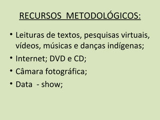 RECURSOS METODOLÓGICOS:
• Leituras de textos, pesquisas virtuais,
  vídeos, músicas e danças indígenas;
• Internet; DVD e CD;
• Câmara fotográfica;
• Data - show;
 
