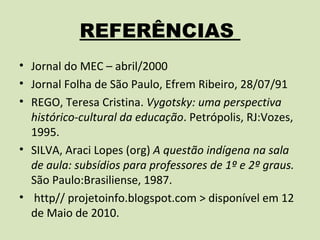 REFERÊNCIAS
• Jornal do MEC – abril/2000
• Jornal Folha de São Paulo, Efrem Ribeiro, 28/07/91
• REGO, Teresa Cristina. Vygotsky: uma perspectiva
  histórico-cultural da educação. Petrópolis, RJ:Vozes,
  1995.
• SILVA, Araci Lopes (org) A questão indígena na sala
  de aula: subsídios para professores de 1º e 2º graus.
  São Paulo:Brasiliense, 1987.
• http// projetoinfo.blogspot.com > disponível em 12
  de Maio de 2010.
 