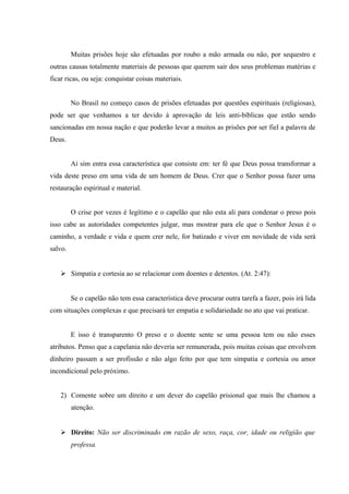 Muitas prisões hoje são efetuadas por roubo a mão armada ou não, por sequestro e
outras causas totalmente materiais de pessoas que querem sair dos seus problemas matérias e
ficar ricas, ou seja: conquistar coisas materiais.
No Brasil no começo casos de prisões efetuadas por questões espirituais (religiosas),
pode ser que venhamos a ter devido à aprovação de leis anti-bíblicas que estão sendo
sancionadas em nossa nação e que poderão levar a muitos as prisões por ser fiel a palavra de
Deus.
Ai sim entra essa característica que consiste em: ter fé que Deus possa transformar a
vida deste preso em uma vida de um homem de Deus. Crer que o Senhor possa fazer uma
restauração espiritual e material.
O crise por vezes é legítimo e o capelão que não esta ali para condenar o preso pois
isso cabe as autoridades competentes julgar, mas mostrar para ele que o Senhor Jesus é o
caminho, a verdade e vida e quem crer nele, for batizado e viver em novidade de vida será
salvo.
 Simpatia e cortesia ao se relacionar com doentes e detentos. (At. 2:47):
Se o capelão não tem essa característica deve procurar outra tarefa a fazer, pois irá lida
com situações complexas e que precisará ter empatia e solidariedade no ato que vai praticar.
E isso é transparento O preso e o doente sente se uma pessoa tem ou não esses
atributos. Penso que a capelania não deveria ser remunerada, pois muitas coisas que envolvem
dinheiro passam a ser profissão e não algo feito por que tem simpatia e cortesia ou amor
incondicional pelo próximo.
2) Comente sobre um direito e um dever do capelão prisional que mais lhe chamou a
atenção.
 Direito: Não ser discriminado em razão de sexo, raça, cor, idade ou religião que
professa.
 