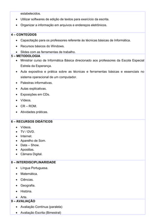 estabelecidos.
   •   Utilizar softwares de edição de textos para exercício da escrita.
   •   Organizar a informação em arquivos e endereços eletrônicos.


4 – CONTEÚDOS
   •   Capacitação para os professores referente às técnicas básicas de Informática.
   •   Recursos básicos do Windows.
   • Slides com as ferramentas de trabalho.
5 – METODOLOGIA
   • Ministrar curso de Informática Básica direcionado aos professores da Escola Especial
       Estrela da Esperança.
   •   Aula expositiva e prática sobre as técnicas e ferramentas básicas e essenciais no
       sistema operacional de um computador.
   •   Palestras informativas.
   •   Aulas explicativas.
   •   Exposições em CDs.
   •   Vídeos.
   •   CR – ROM.
   •   Atividades práticas.


6 – RECURSOS DIDÁTICOS
   •   Vídeos.
   •   TV / DVD.
   •   Internet.
   •   Aparelho de Som.
   •   Data – Show.
   •   Apostilas.
   •   Câmara Digital.

8 – INTERDISCIPLINARIDADE
   •   Língua Portuguesa.
   •   Matemática.
   •   Ciências.
   •   Geografia.
   •   História.
   • Arte.
9 – AVALIAÇÃO
   •   Avaliação Contínua (paralela)
   •   Avaliação Escrita (Bimestral)
 
