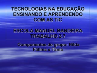 TECNOLOGIAS NA EDUCAÇÃO ENSINANDO E APRENDENDO COM AS TIC ESCOLA MANUEL BANDEIRA TRABALHO 2.7 Componentes do grupo: Hilda Fátima e Tânia  