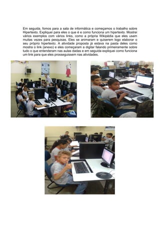 Em seguida, fomos para a sala de informática e começamos o trabalho sobre
Hipertexto. Expliquei para eles o que é e como funciona um hipertexto. Mostrei
vários exemplos com vários links, como a própria Wikipédia que eles usam
muitas vezes para pesquisas. Eles se animaram e quiserem logo elaborar o
seu próprio hipertexto. A atividade proposta já estava na pasta deles como
mostra o link (anexo) e eles começaram a digitar falando primeiramente sobre
tudo o que entenderam nas aulas dadas e em seguida expliquei como funciona
um link para que eles prosseguissem nas atividades.
 