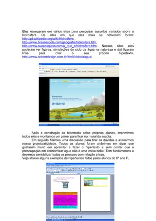 Eles navegaram em vários sites para pesquisar assuntos variados sobre a
hidrosfera. Os sites em que eles mais se detiveram foram:
http://pt.wikipedia.org/wiki/Hidrosfera ,
http://www.brasilescola.com/geografia/hidrosfera.htm,                      ,
http://www.suapesquisa.com/o_que_e/hidrosfera.htm. Nesses sites eles
puderam ver figuras, simulações do ciclo da água na natureza e dali fizeram
links         para       criar        o      seu      próprio   hipertexto.
http://www.cricketdesign.com.br/abril/ciclodaagua/




      Após a construção do hipertexto pelos próprios alunos, imprimimos
todos eles e montamos um painel para fixar no mural da escola.
      Em seguida fizemos uma discussão para tirar as dúvidas e avaliarmos
nosso projeto/atividade. Todos os alunos foram unânimes em dizer que
gostaram muito em aprender a fazer o hipertexto e sem contar que a
preocupação em economizar água não é uma coisa boba. Tem fundamentos e
devemos sensibilizar todas as pessoas com relação a isso.
Veja abaixo alguns exemplos de hipertextos feitos pelos alunos do 6º ano F.
 