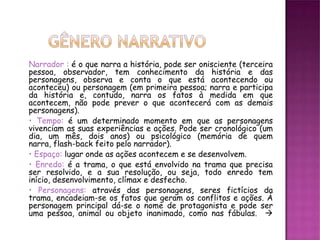Narrador : é o que narra a história, pode ser onisciente (terceira
pessoa, observador, tem conhecimento da história e das
personagens, observa e conta o que está acontecendo ou
aconteceu) ou personagem (em primeira pessoa; narra e participa
da história e, contudo, narra os fatos à medida em que
acontecem, não pode prever o que acontecerá com as demais
personagens).
• Tempo: é um determinado momento em que as personagens
vivenciam as suas experiências e ações. Pode ser cronológico (um
dia, um mês, dois anos) ou psicológico (memória de quem
narra, flash-back feito pelo narrador).
• Espaço: lugar onde as ações acontecem e se desenvolvem.
• Enredo: é a trama, o que está envolvido na trama que precisa
ser resolvido, e a sua resolução, ou seja, todo enredo tem
início, desenvolvimento, clímax e desfecho.
• Personagens: através das personagens, seres fictícios da
trama, encadeiam-se os fatos que geram os conflitos e ações. À
personagem principal dá-se o nome de protagonista e pode ser
uma pessoa, animal ou objeto inanimado, como nas fábulas. 
 