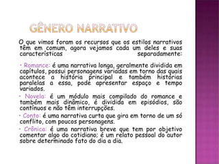 O que vimos foram os recursos que os estilos narrativos
têm em comum, agora vejamos cada um deles e suas
características                        separadamente:
• Romance: é uma narrativa longa, geralmente dividida em
capítulos, possui personagens variadas em torno das quais
acontece a história principal e também histórias
paralelas a essa, pode apresentar espaço e tempo
variados.
• Novela: é um módulo mais compilado do romance e
também mais dinâmico, é dividida em episódios, são
contínuos e não têm interrupções.
• Conto: é uma narrativa curta que gira em torno de um só
conflito, com poucos personagens.
• Crônica: é uma narrativa breve que tem por objetivo
comentar algo do cotidiano; é um relato pessoal do autor
sobre determinado fato do dia a dia.
 