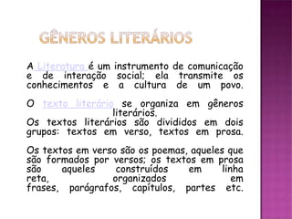 A Literatura é um instrumento de comunicação
e de interação social; ela transmite os
conhecimentos e a cultura de um povo.
O texto literário se organiza em gêneros
                 literários.
Os textos literários são divididos em dois
grupos: textos em verso, textos em prosa.
Os textos em verso são os poemas, aqueles que
são formados por versos; os textos em prosa
são    aqueles    construídos    em      linha
reta,            organizados                em
frases, parágrafos, capítulos, partes etc.
 