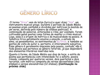 O termo “lírico” vem do latim (lyricu) e quer dizer “lira”, um
instrumento musical grego. Durante o período da Idade Média
os poemas eram cantados e divididos por métricas (a medida de
um verso, definida pelo número de sílabas poéticas). A
combinação de palavras, aliterações e rima, por exemplo, foram
cultivadas pelos poetas como forma de manter o ritmo musical.
Logo, essa é a origem da métrica e da musicalidade na poesia. A
temática lírica geralmente envolve a emoção, o estado de
alma, os pensamentos, os sentimentos do eu-lírico, e também os
pontos de vista do autor e, portanto, é inteiramente subjetiva.
Esse gênero é geralmente expresso pela poesia, contudo, não é
toda poesia que pertence ao gênero referido, já que dependerá
dos elementos literários inseridos nela.
Quanto à forma, da Idade Média aos dias de hoje, o estilo de
poema que permaneceu com intensidade foi o soneto, poesia
rimada, composta por quatorze versos, dois quartetos e dois
tercetos, com métrica composta de versos decassílabos (dez
sílabas) e versos alexandrinos (12 sílabas). (Continuação no
próximo slide)
 