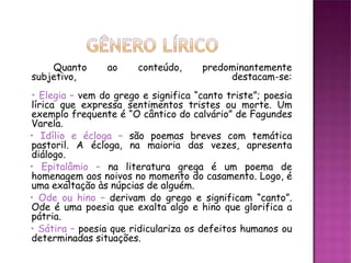 Quanto       ao    conteúdo,      predominantemente
subjetivo,                                 destacam-se:
• Elegia – vem do grego e significa “canto triste”; poesia
lírica que expressa sentimentos tristes ou morte. Um
exemplo frequente é “O cântico do calvário” de Fagundes
Varela.
• Idílio e écloga – são poemas breves com temática
pastoril. A écloga, na maioria das vezes, apresenta
diálogo.
• Epitalâmio – na literatura grega é um poema de
homenagem aos noivos no momento do casamento. Logo, é
uma exaltação às núpcias de alguém.
• Ode ou hino – derivam do grego e significam “canto”.
Ode é uma poesia que exalta algo e hino que glorifica a
pátria.
• Sátira – poesia que ridiculariza os defeitos humanos ou
determinadas situações.
 