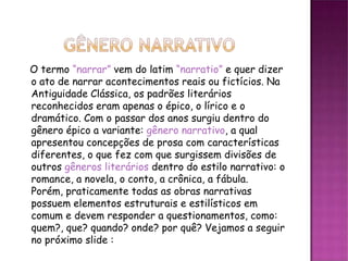 O termo “narrar” vem do latim “narratio” e quer dizer
o ato de narrar acontecimentos reais ou fictícios. Na
Antiguidade Clássica, os padrões literários
reconhecidos eram apenas o épico, o lírico e o
dramático. Com o passar dos anos surgiu dentro do
gênero épico a variante: gênero narrativo, a qual
apresentou concepções de prosa com características
diferentes, o que fez com que surgissem divisões de
outros gêneros literários dentro do estilo narrativo: o
romance, a novela, o conto, a crônica, a fábula.
Porém, praticamente todas as obras narrativas
possuem elementos estruturais e estilísticos em
comum e devem responder a questionamentos, como:
quem?, que? quando? onde? por quê? Vejamos a seguir
no próximo slide :
 