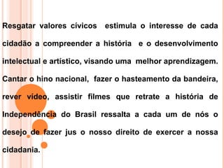 Resgatar valores cívicos   estimula o interesse de cada

cidadão a compreender a história e o desenvolvimento

intelectual e artístico, visando uma melhor aprendizagem.

Cantar o hino nacional, fazer o hasteamento da bandeira,

rever vídeo, assistir filmes que retrate a história de

Independência do Brasil ressalta a cada um de nós o

desejo de fazer jus o nosso direito de exercer a nossa

cidadania.
 