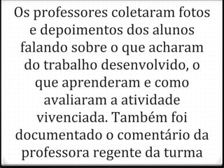 Os professores coletaram fotos e depoimentos dos alunos falando sobre o que acharam do trabalho desenvolvido, o que aprenderam e como avaliaram a atividade vivenciada. Também foi documentado o comentário da professora regente da turma 