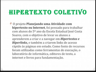 HIPERTEXTO COLETIVO O projeto  Planejando uma Atividade com hipertexto ou Internet , foi pensado para trabalhar com alunos do 5º ano da Escola Estadual José Costa Soares, com o objetivo de levar os alunos a aprenderem a criar e a navegar em  Hipertextos e Hiperlinks ,  e também a criarem links de acesso rápido às páginas em estudo. Como fonte de recursos foram utilizadas como ferramentas de execução, o laboratório de informática, editores de texto, a internet e livros para fundamentação.  