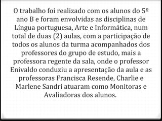O trabalho foi realizado com os alunos do 5º ano B e foram envolvidas as disciplinas de Língua portuguesa, Arte e Informática, num total de duas (2) aulas, com a participação de todos os alunos da turma acompanhados dos professores do grupo de estudo, mais a professora regente da sala, onde o professor Enivaldo conduziu a apresentação da aula e as professoras Francisca Resende, Charlie e Marlene Sandri atuaram como Monitoras e Avaliadoras dos alunos.  