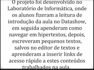 O projeto foi desenvolvido no Laboratório de Informática, onde os alunos fizeram a leitura de introdução da aula no Datashow, em seguida apenderam como navegar em hipertextos, depois, escreveram pequenos textos, salvos no editor de textos e aprenderam a inserir links de acesso rápido a estes conteúdos trabalhados na aula.  
