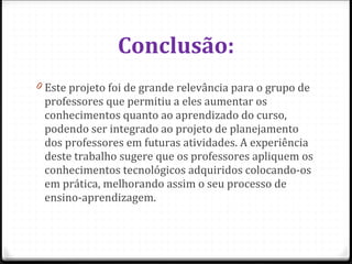 Conclusão: Este projeto foi de grande relevância para o grupo de professores que permitiu a eles aumentar os conhecimentos quanto ao aprendizado do curso, podendo ser integrado ao projeto de planejamento dos professores em futuras atividades. A experiência deste trabalho sugere que os professores apliquem os conhecimentos tecnológicos adquiridos colocando-os em prática, melhorando assim o seu processo de ensino-aprendizagem. 