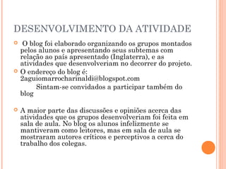 DESENVOLVIMENTO DA ATIVIDADE
    O blog foi elaborado organizando os grupos montados
    pelos alunos e apresentando seus subtemas com
    relação ao país apresentado (Inglaterra), e as
    atividades que desenvolveriam no decorrer do projeto.
   O endereço do blog é:
    2aguiomarrocharinaldi@blogspot.com
         Sintam-se convidados a participar também do
    blog

   A maior parte das discussões e opiniões acerca das
    atividades que os grupos desenvolveriam foi feita em
    sala de aula. No blog os alunos infelizmente se
    mantiveram como leitores, mas em sala de aula se
    mostraram autores críticos e perceptivos a cerca do
    trabalho dos colegas.
 