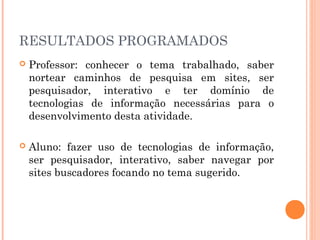 RESULTADOS PROGRAMADOS
   Professor: conhecer o tema trabalhado, saber
    nortear caminhos de pesquisa em sites, ser
    pesquisador, interativo e ter domínio de
    tecnologias de informação necessárias para o
    desenvolvimento desta atividade.

   Aluno: fazer uso de tecnologias de informação,
    ser pesquisador, interativo, saber navegar por
    sites buscadores focando no tema sugerido.
 