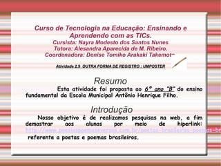 Curso de Tecnologia na Educação: Ensinando e
             Aprendendo com as TICs.
        Cursista: Nayra Modesto dos Santos Nunes
        Tutora: Alesandra Aparecida de M. Ribeiro.
      Coordenadora: Denise Tomiko Arakaki Takemoto.
          Atividade 2.9 OUTRA FORMA DE REGISTRO : UMPOSTER



                          Resumo
           Esta atividade foi proposta ao 6º ano “B” do ensino
fundamental da Escola Municipal Antônio Henrique Filho.

                         Introdução
    Nosso objetivo é de realizamos pesquisas na web, a fim
demostrar     aos    alunos    por     meio  de     hiperlink:
http://www.poesiaspoemaseversos.com.br/poetas-brasileiros-poemas-br
 referente a poetas e poemas brasileiros.
 