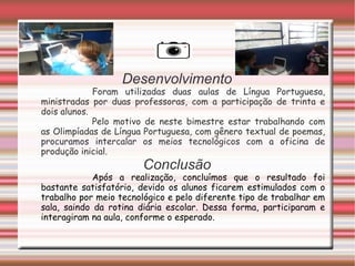 Desenvolvimento
             Foram utilizadas duas aulas de Língua Portuguesa,
ministradas por duas professoras, com a participação de trinta e
dois alunos.
             Pelo motivo de neste bimestre estar trabalhando com
as Olimpíadas de Língua Portuguesa, com gênero textual de poemas,
procuramos intercalar os meios tecnológicos com a oficina de
produção inicial.
                        Conclusão
             Após a realização, concluímos que o resultado foi
bastante satisfatório, devido os alunos ficarem estimulados com o
trabalho por meio tecnológico e pelo diferente tipo de trabalhar em
sala, saindo da rotina diária escolar. Dessa forma, participaram e
interagiram na aula, conforme o esperado.
 