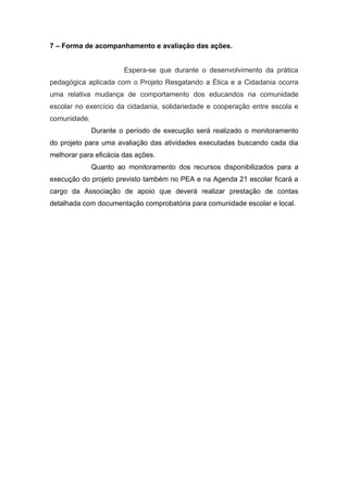 7 – Forma de acompanhamento e avaliação das ações.


                       Espera-se que durante o desenvolvimento da prática
pedagógica aplicada com o Projeto Resgatando a Ética e a Cidadania ocorra
uma relativa mudança de comportamento dos educandos na comunidade
escolar no exercício da cidadania, solidariedade e cooperação entre escola e
comunidade;
              Durante o período de execução será realizado o monitoramento
do projeto para uma avaliação das atividades executadas buscando cada dia
melhorar para eficácia das ações.
              Quanto ao monitoramento dos recursos disponibilizados para a
execução do projeto previsto também no PEA e na Agenda 21 escolar ficará a
cargo da Associação de apoio que deverá realizar prestação de contas
detalhada com documentação comprobatória para comunidade escolar e local.
 