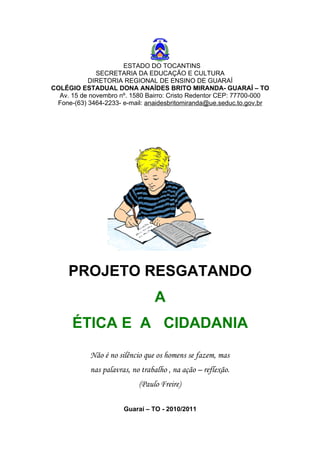 ESTADO DO TOCANTINS
              SECRETARIA DA EDUCAÇÃO E CULTURA
           DIRETORIA REGIONAL DE ENSINO DE GUARAÍ
COLÉGIO ESTADUAL DONA ANAÍDES BRITO MIRANDA- GUARAÍ – TO
  Av. 15 de novembro nº. 1580 Bairro: Cristo Redentor CEP: 77700-000
 Fone-(63) 3464-2233- e-mail: anaidesbritomiranda@ue.seduc.to.gov.br




     PROJETO RESGATANDO
                                 A
      ÉTICA E A CIDADANIA
            Não é no silêncio que os homens se fazem, mas
            nas palavras, no trabalho , na ação – reflexão.
                            (Paulo Freire)

                       Guaraí – TO - 2010/2011
 