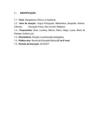 1-    IDENTIFICAÇÃO


1.1 - Título: Resgatando a Ética e a Cidadania
1.2 - Área de atuação: Língua Portuguesa, Matemática, Geografia, História,
Ciências,      Educação Física, Arte e Ensino Religioso.
1.3 - Proponentes: Silvia, Lucilene, Márcia, Flávio, Helga, Luana, Maria da
Piedade, Antônio Luiz.
1.4 - Orientadores: Direção e coordenação pedagógica
1.5 - Público alvo: Alunos da Educação Básica (2º ao 9º ano)
1.6 - Período de Execução: 2010/2011
 