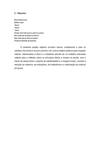 2 – Resumo:


Ética:Valores que
Define o que:
.Quero
.Posso
. Devo
Porque nem tudo que eu quero eu posso
Nem tudo que eu posso eu devo e
Nem tudo que eu devo eu quero!
(Thayane Almeida de Queiroz)



         O presente projeto objetiva envolver alunos, professores e pais no
cotidiano da escola e buscar parceria com outros órgãos públicos para resgatar
valores, relacionados à ética e a cidadania através de um trabalho articulado
voltado para a reflexão sobre os princípios éticos e morais na escola, com o
intuito de desenvolver o espírito de solidariedade e o respeito mútuo, visando à
redução da violência, da indisciplina, da intolerância e a valorização da vivência
em grupo.
 