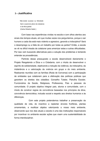 3 – Justificativa


      Não existe sucesso ou felicidade

       Sem o exercício pleno da cidadania
       e da ética global.
       (Carlos Roberto Sabbi )


        Com base nas experiências vividas na escola e com olhos atentos aos
sinais dos tempos atuais, em que muitas vezes nos perguntamos, porque o ser
humano a cada dia está mais violento e agressivo, gerando a indisciplina? Será
o desemprego ou a falta de um trabalho por todas as partes? Então, a escola
se vê na difícil missão de colaborar para amenizar estas e outras dificuldades.
Por isso vem buscando alternativas para a solução dos problemas e tentando
entender as procedências.
        Partindo desse pressuposto a escola desenvolverá diariamente o
Projeto Resgatando a Ética e a Cidadania, com o intuito de desenvolver o
espírito de solidariedade, objetivando a redução da violência, da indisciplina, da
intolerância e a valorização da vivência em grupo e do meio ambiente.
Realizando reuniões com as famílias (Roda de Conversa) com a participação
de entidades que colaboram para a efetivação das políticas públicas que
garantem os direitos dos cidadãos: Conselho Tutelar, Patrulha Escolar,
Funcionários da Saúde, Religiosos, Professores, Pais e pessoas da
comunidade. O projeto objetiva integrar pais, alunos e comunidade, com o
intuito de construir regras de convivência baseadas nos princípios da ética,
convivência democrática, inclusão social e respeito aos direitos humanos e às
diferenças.
                    Com este projeto pretendemos trabalhar a preservação da
qualidade de vida, do incentivo a replantar árvores frutíferas, plantas
ornamentais, a reutilizar objetos valorizando o nosso meio ambiente,
observando que nos dias atuais a escola é uma das instituições responsáveis
por incentivar no ambiente escolar ações que visem uma sustentabilidade de
forma interdisciplinar.
 