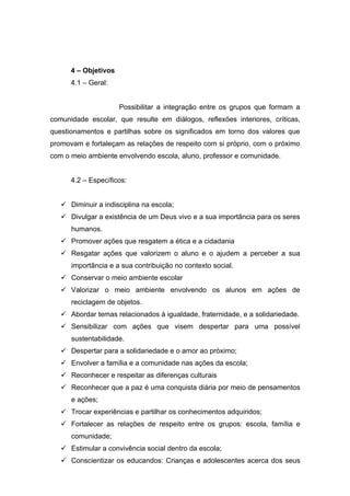 4 – Objetivos
      4.1 – Geral:


                      Possibilitar a integração entre os grupos que formam a
comunidade escolar, que resulte em diálogos, reflexões interiores, críticas,
questionamentos e partilhas sobre os significados em torno dos valores que
promovam e fortaleçam as relações de respeito com si próprio, com o próximo
com o meio ambiente envolvendo escola, aluno, professor e comunidade.


      4.2 – Específicos:


    Diminuir a indisciplina na escola;
    Divulgar a existência de um Deus vivo e a sua importância para os seres
      humanos.
    Promover ações que resgatem a ética e a cidadania
    Resgatar ações que valorizem o aluno e o ajudem a perceber a sua
      importância e a sua contribuição no contexto social.
    Conservar o meio ambiente escolar
    Valorizar o meio ambiente envolvendo os alunos em ações de
      reciclagem de objetos.
    Abordar temas relacionados à igualdade, fraternidade, e a solidariedade.
    Sensibilizar com ações que visem despertar para uma possível
      sustentabilidade.
    Despertar para a solidariedade e o amor ao próximo;
    Envolver a família e a comunidade nas ações da escola;
    Reconhecer e respeitar as diferenças culturais
    Reconhecer que a paz é uma conquista diária por meio de pensamentos
      e ações;
    Trocar experiências e partilhar os conhecimentos adquiridos;
    Fortalecer as relações de respeito entre os grupos: escola, família e
      comunidade;
    Estimular a convivência social dentro da escola;
    Conscientizar os educandos: Crianças e adolescentes acerca dos seus
 