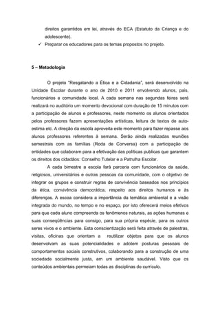 direitos garantidos em lei, através do ECA (Estatuto da Criança e do
      adolescente).
    Preparar os educadores para os temas propostos no projeto.




5 – Metodologia


       O projeto “Resgatando a Ética e a Cidadania”, será desenvolvido na
Unidade Escolar durante o ano de 2010 e 2011 envolvendo alunos, pais,
funcionários e comunidade local. A cada semana nas segundas feiras será
realizará no auditório um momento devocional com duração de 15 minutos com
a participação de alunos e professores, neste momento os alunos orientados
pelos professores fazem apresentações artísticas, leitura de textos de auto-
estima etc. A direção da escola aproveita este momento para fazer repasse aos
alunos professores referentes à semana. Serão ainda realizadas reuniões
semestrais com as famílias (Roda de Conversa) com a participação de
entidades que colaboram para a efetivação das políticas publicas que garantem
os direitos dos cidadãos: Conselho Tutelar e a Patrulha Escolar.
       A cada bimestre a escola fará parceria com funcionários da saúde,
religiosos, universitários e outras pessoas da comunidade, com o objetivo de
integrar os grupos e construir regras de convivência baseados nos princípios
da ética, convivência democrática, respeito aos direitos humanos e às
diferenças. A escoa considera a importância da temática ambiental e a visão
integrada do mundo, no tempo e no espaço, por isto oferecerá meios efetivos
para que cada aluno compreenda os fenômenos naturais, as ações humanas e
suas conseqüências para consigo, para sua própria espécie, para os outros
seres vivos e o ambiente. Esta conscientização será feita através de palestras,
visitas, oficinas que orientam a      reutilizar objetos para que os alunos
desenvolvam as suas potencialidades e adotem posturas pessoais de
comportamentos sociais construtivos, colaborando para a construção de uma
sociedade socialmente justa, em um ambiente saudável. Visto que os
conteúdos ambientais permeiam todas as disciplinas do currículo.
 