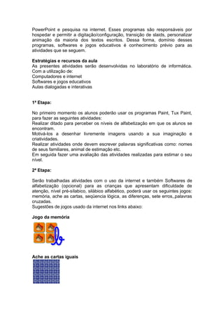 PowerPoint e pesquisa na internet. Esses programas são responsáveis por
hospedar e permitir a digitação/configuração, transição de slaids, personalizar
animação da maioria dos textos escritos. Dessa forma, domínio desses
programas, softwares e jogos educativos é conhecimento prévio para as
atividades que se seguem.

Estratégias e recursos da aula
As presentes atividades serão desenvolvidas no laboratório de informática.
Com a utilização de:
Computadores e internet
Softwares e jogos educativos
Aulas dialogadas e interativas


1ª Etapa:

No primeiro momento os alunos poderão usar os programas Paint, Tux Paint,
para fazer as seguintes atividades:
Realizar ditado para perceber os níveis de alfabetização em que os alunos se
encontram.
Motivá-los a desenhar livremente imagens usando a sua imaginação e
criatividades.
Realizar atividades onde devem escrever palavras significativas como: nomes
de seus familiares, animal de estimação etc.
Em seguida fazer uma avaliação das atividades realizadas para estimar o seu
nível.

2ª Etapa:

Serão trabalhadas atividades com o uso da internet e também Softwares de
alfabetização (opcional) para as crianças que apresentam dificuldade de
atenção, nível pré-sílabico, silábico alfabético, poderá usar os seguintes jogos:
memória, ache as cartas, seqüencia lógica, as diferenças, sete erros,,palavras
cruzadas.
Sugestões de jogos usado da internet nos links abaixo:

Jogo da memória




Ache as cartas iguais
 