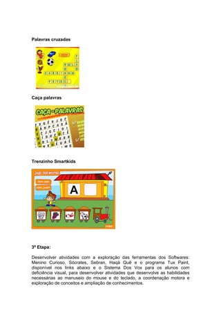 Palavras cruzadas




Caça palavras




Trenzinho Smartkids




3ª Etapa:

Desenvolver atividades com a exploração das ferramentas dos Softwares:
Menino Curioso, Sócrates, Sebran, Haqá Quê e o programa Tux Paint,
disponível nos links abaixo e o Sistema Dos Vox para os alunos com
deficiência visual, para desenvolver atividades que desenvolve as habilidades
necessárias ao manuseio do mouse e do teclado, a coordenação motora e
exploração de conceitos e ampliação de conhecimentos.
 