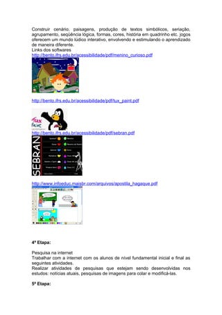 Construir cenário, paisagens, produção de textos simbólicos, seriação,
agrupamento, seqüência lógica, formas, cores, história em quadrinho etc. jogos
oferecem um mundo lúdico interativo, envolvendo e estimulando o aprendizado
de maneira diferente.
Links dos softwares
http://bento.ifrs.edu.br/acessibilidade/pdf/menino_curioso.pdf




http://bento.ifrs.edu.br/acessibilidade/pdf/tux_paint.pdf




http://bento.ifrs.edu.br/acessibilidade/pdf/sebran.pdf




http://www.infoeduc.maisbr.com/arquivos/apostila_hagaque.pdf




4ª Etapa:

Pesquisa na internet
Trabalhar com a internet com os alunos de nível fundamental inicial e final as
seguintes atividades.
Realizar atividades de pesquisas que estejam sendo desenvolvidas nos
estudos: notícias atuais, pesquisas de imagens para colar e modificá-las.

5ª Etapa:
 