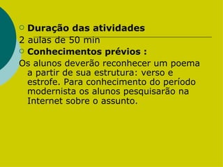 Duração das atividades 2 aulas de 50 min  Conhecimentos prévios : Os alunos deverão reconhecer um poema a partir de sua estrutura: verso e estrofe. Para conhecimento do período modernista os alunos pesquisarão na Internet sobre o assunto.   