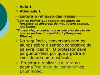 Aula 1  Atividade 1 Leitura e reflexão das frases: "Com as pedras que tentam me jogar, eu fortaleço os alicerces do meu futuro castelo. (Anônimo) "É mais alegre contarmos as estrelas do céu do que as pedras do caminho." (Gonçalves Ribeiro). Na sequência, conversará com os alunos sobre o sentido conotativo da palavra “pedra”. O professor deve perguntar-lhes por que a pedra é considerada um obstáculo.  Projetar e realizar a leitura do  poema “ No meio do caminho ” de Drummond.  