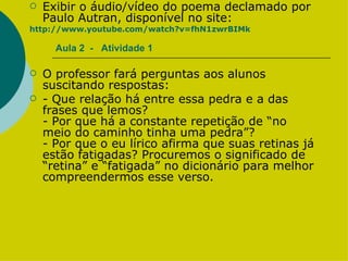 Aula 2  -  Atividade 1 Exibir o áudio/vídeo do poema declamado por Paulo Autran, disponível no site:  http://www.youtube.com/watch?v=fhN1zwrBIMk O professor fará perguntas aos alunos suscitando respostas: - Que relação há entre essa pedra e a das frases que lemos? - Por que há a constante repetição de “no meio do caminho tinha uma pedra”? - Por que o eu lírico afirma que suas retinas já estão fatigadas? Procuremos o significado de “retina” e “fatigada” no dicionário para melhor compreendermos esse verso.  