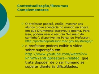 Contextualização/Recursos Complementares O professor poderá, então, mostrar aos alunos o que acontecia no mundo na época em que Drummond escreveu o poema. Para isso, poderá usar o recurso “No meio do caminho”, disponível no Portal do Professor:  http://portaldoprofessor.mec.gov.br/storage/recursos/19286/nomeiodocaminho.swf o professor poderá exibir o vídeo sobre superação em:  http://www.youtube.com/watch?v= knhRWYenfHg&feature = related   que trata dopoder de o ser humano se superar diante às dificuldades.  