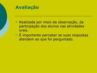 Avaliação Realizada por meio da observação, da participação dos alunos nas atividades orais.  É importante perceber se suas respostas atendem ao que foi perguntado.  