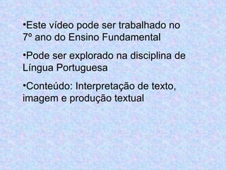 Este vídeo pode ser trabalhado no 7º ano do Ensino Fundamental Pode ser explorado na disciplina de Língua Portuguesa Conteúdo: Interpretação de texto, imagem e produção textual  