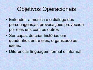 Objetivos Operacionais Entender  a musica e o diálogo dos personagens,as provocações provocada por eles uns com os outros Ser capaz de criar histórias em quadrinhos entre eles, organizado as ideias. Diferenciar linguagem formal e informal 