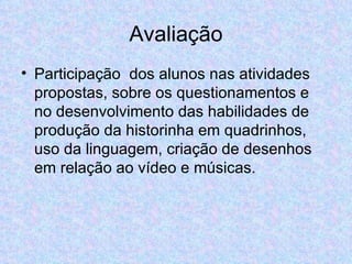 Avaliação Participação  dos alunos nas atividades propostas, sobre os questionamentos e no desenvolvimento das habilidades de produção da historinha em quadrinhos, uso da linguagem, criação de desenhos em relação ao vídeo e músicas. 