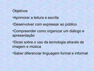 Objetivos Aprimorar a leitura e escrita Desenvolver com expressar ao público Compreender como organizar um diálogo e apresentação Dicas sobre o uso da tecnologia através de imagem e música Saber diferenciar linguagem formal e informal 