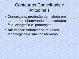 Conteúdos Conceituais e Atitudinais Conceituais: produção da história em quadrinho, observando a concordância da fala, ortografia e  pontuação. Atitudinais: Valorizar os recursos tecnológicos e sua conservação . 