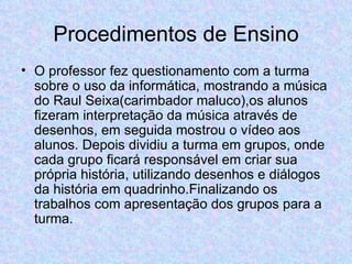 Procedimentos de Ensino O professor fez questionamento com a turma sobre o uso da informática, mostrando a música do Raul Seixa(carimbador maluco),os alunos fizeram interpretação da música através de desenhos, em seguida mostrou o vídeo aos alunos. Depois dividiu a turma em grupos, onde cada grupo ficará responsável em criar sua própria história, utilizando desenhos e diálogos da história em quadrinho.Finalizando os trabalhos com apresentação dos grupos para a turma.  