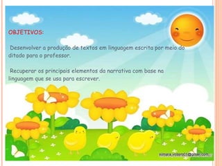 OBJETIVOS:  Desenvolver a produção de textos em linguagem escrita por meio do ditado para o professor.   Recuperar os principais elementos da narrativa com base na linguagem que se usa para escrever.  